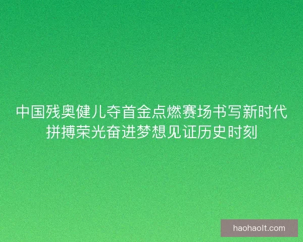 中国残奥健儿夺首金点燃赛场书写新时代拼搏荣光奋进梦想见证历史时刻