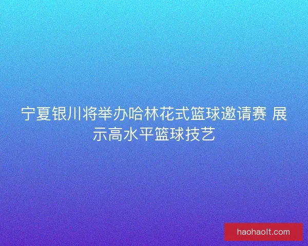 宁夏银川将举办哈林花式篮球邀请赛 展示高水平篮球技艺