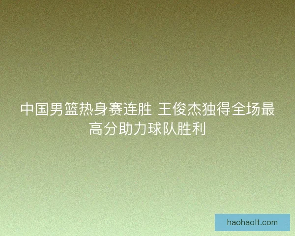 中国男篮热身赛连胜 王俊杰独得全场最高分助力球队胜利